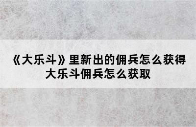 《大乐斗》里新出的佣兵怎么获得 大乐斗佣兵怎么获取